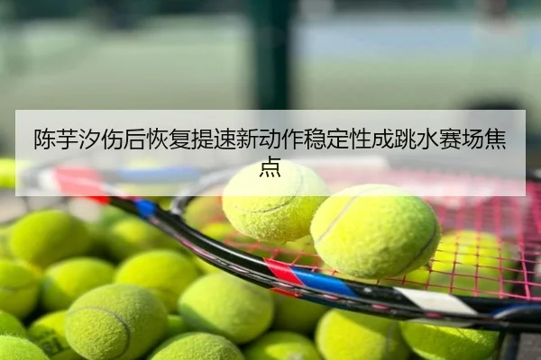 陈芋汐伤后恢复提速新动作稳定性成跳水赛场焦点