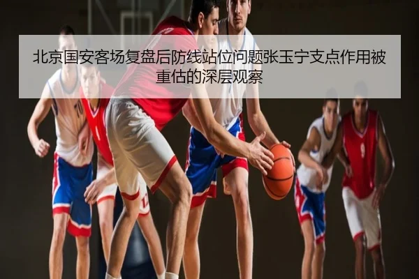 北京国安客场复盘后防线站位问题张玉宁支点作用被重估的深层观察
