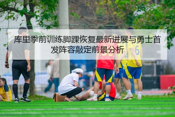 库里季前训练脚踝恢复最新进展与勇士首发阵容敲定前景分析