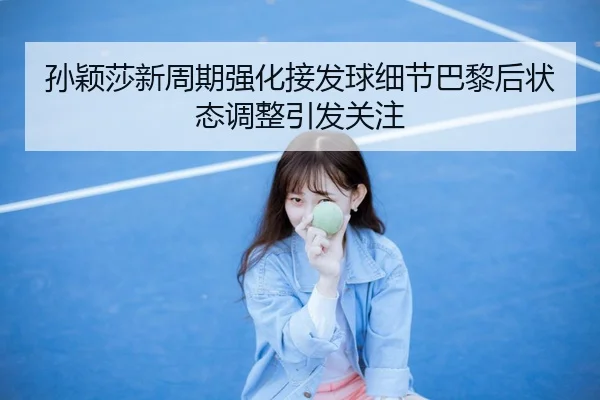 孙颖莎新周期强化接发球细节巴黎后状态调整引发关注