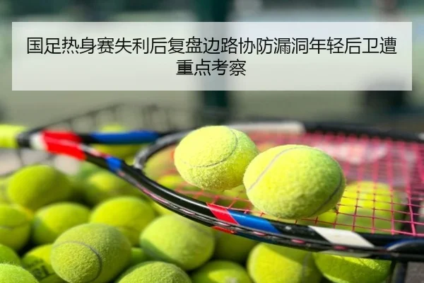 国足热身赛失利后复盘边路协防漏洞年轻后卫遭重点考察